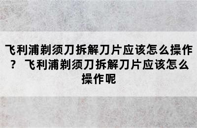 飞利浦剃须刀拆解刀片应该怎么操作？ 飞利浦剃须刀拆解刀片应该怎么操作呢